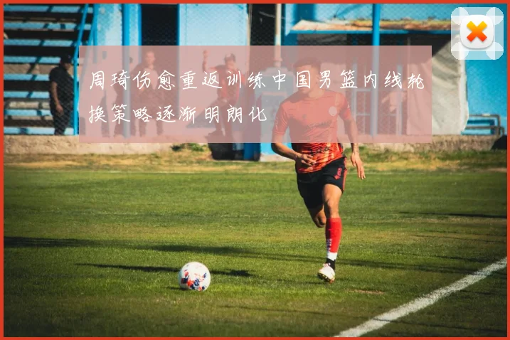 周琦伤愈重返训练中国男篮内线轮换策略逐渐明朗化